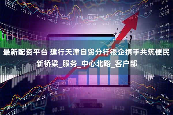 最新配资平台 建行天津自贸分行银企携手共筑便民新桥梁_服务_中心北路_客户部