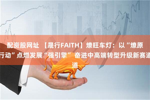 配资股网址 【晟行FAITH】燎旺车灯：以“燎原行动”点燃发展“强引擎” 奋进中高端转型升级新赛道