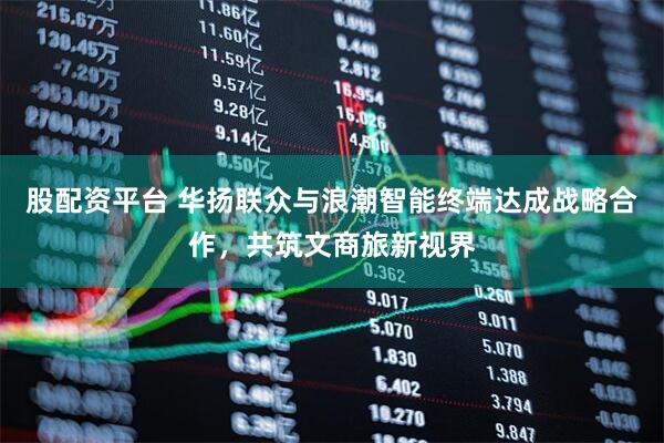 股配资平台 华扬联众与浪潮智能终端达成战略合作，共筑文商旅新视界