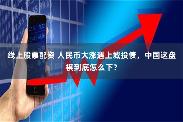 线上股票配资 人民币大涨遇上城投债，中国这盘棋到底怎么下？